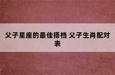 父子星座的最佳搭档 父子生肖配对表